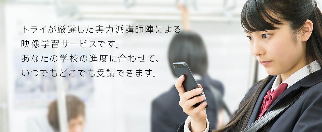 トライが厳選した実力派講師陣による授業が、あなたの教科書に対応して、いつでもどこでも受けられるサービスです。