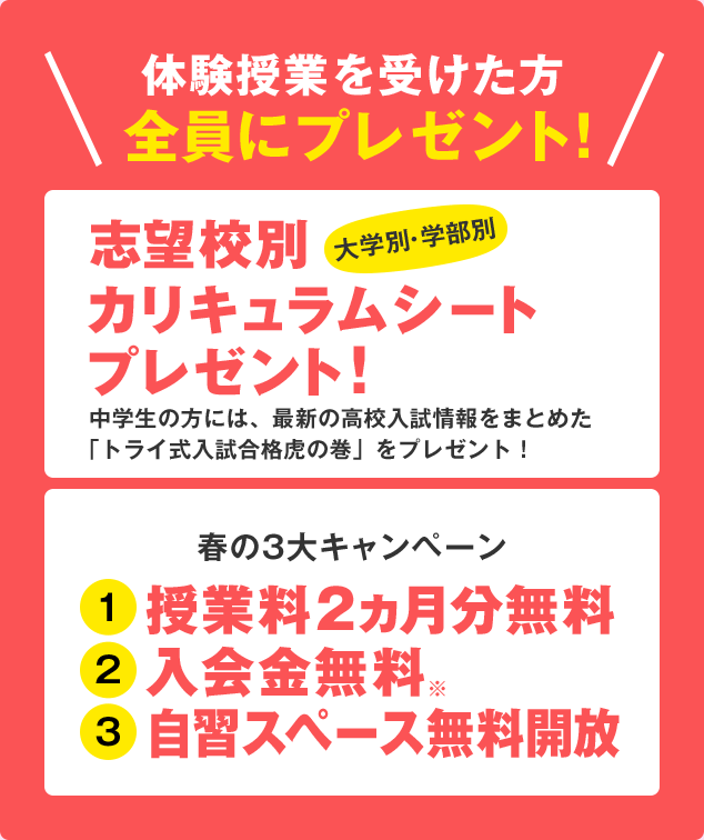 体験授業を受けた方全員にプレゼント! 志望校別 大学別・学部別 カリキュラムシートプレゼント!中学生の方には、最新の高校入試情報をまとめた「トライ式入試合格虎の巻」をプレゼント! 春の3大キャンペーン 授業料2ヵ月分無料入会金無料※ 自習スペース無料開放